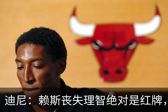 迪尼：赖斯丧失理智绝对是红牌，要反过来他们绝对会要求罚下对方